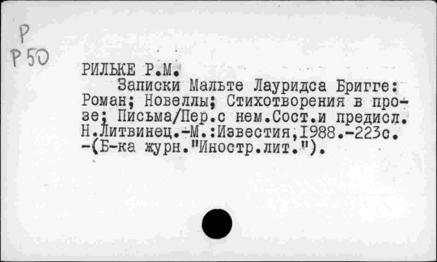 ﻿РИЛЬКЕ Р.М.
Записки Мальте Лауридса Бригге: Роман; Новеллы; Стихотворения в про зе; Письма/Пер.с нем.Сост.и предисл Н.Литвинец.-М.:Известия,1988.-223с. -(Б-ка журн."Иностр.лит.").